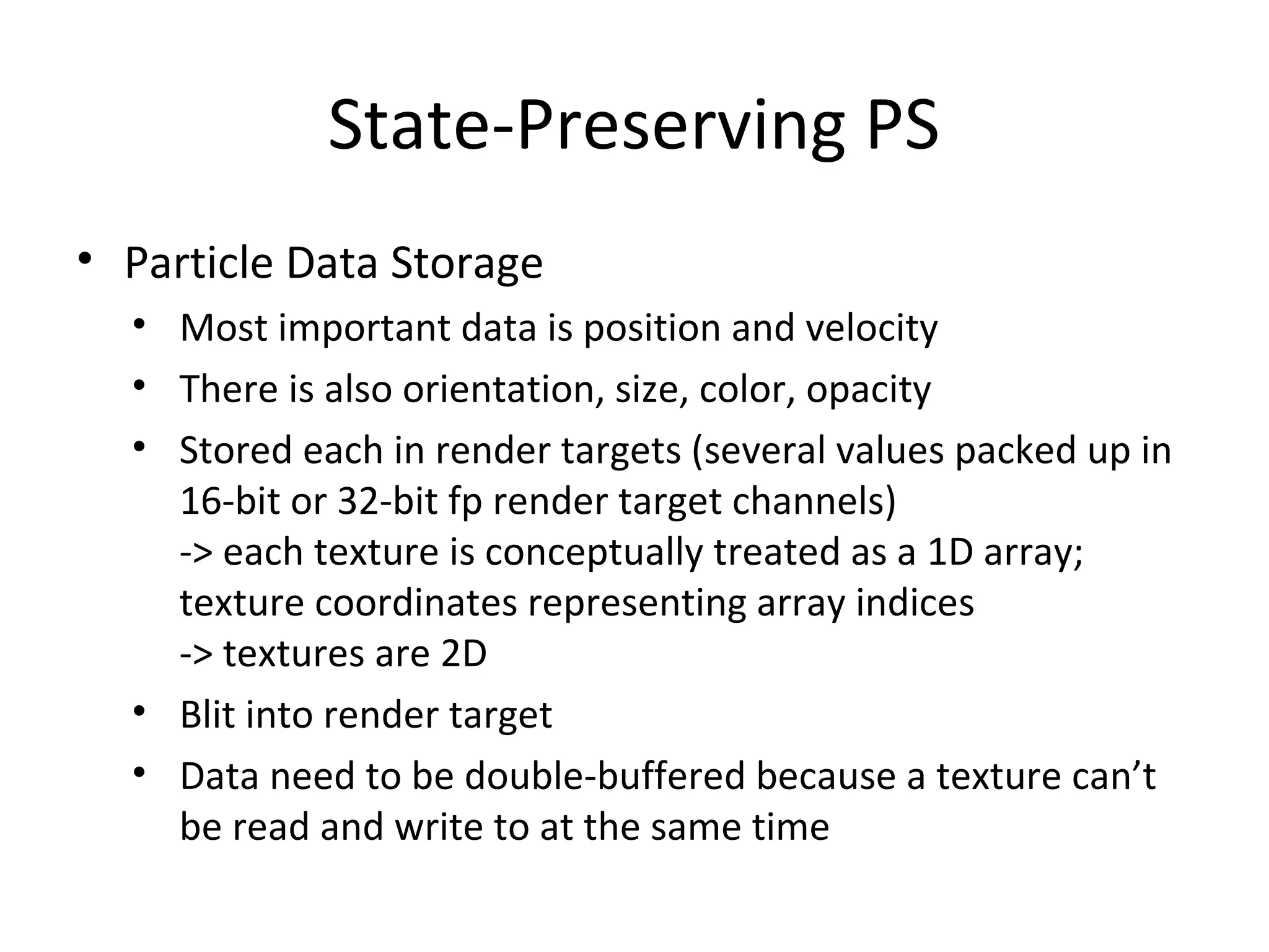 State-Preserving PS
• Particle Data Storage
• Most important data is position and velocity
• There is also orientation, size, color, opacity
• Stored each in render targets (several values packed up in
16-bit or 32-bit fp render target channels)
-> each texture is conceptually treated as a 1D array;
texture coordinates representing array indices
-> textures are 2D
• Blit into render target
• Data need to be double-buffered because a texture can’t
be read and write to at the same time
 
