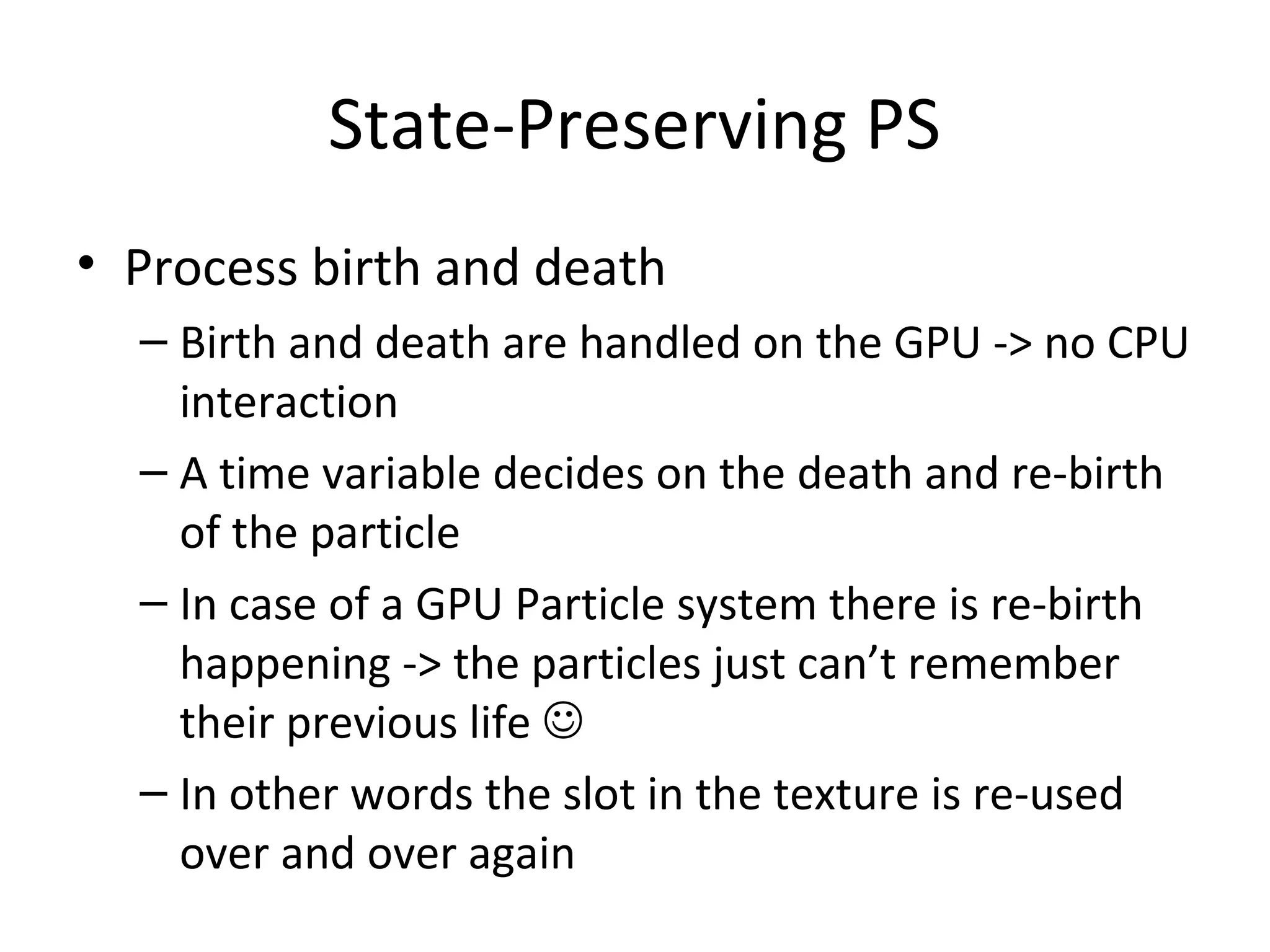 State-Preserving PS
• Process birth and death
– Birth and death are handled on the GPU -> no CPU
interaction
– A time variable decides on the death and re-birth
of the particle
– In case of a GPU Particle system there is re-birth
happening -> the particles just can’t remember
their previous life 
– In other words the slot in the texture is re-used
over and over again
 