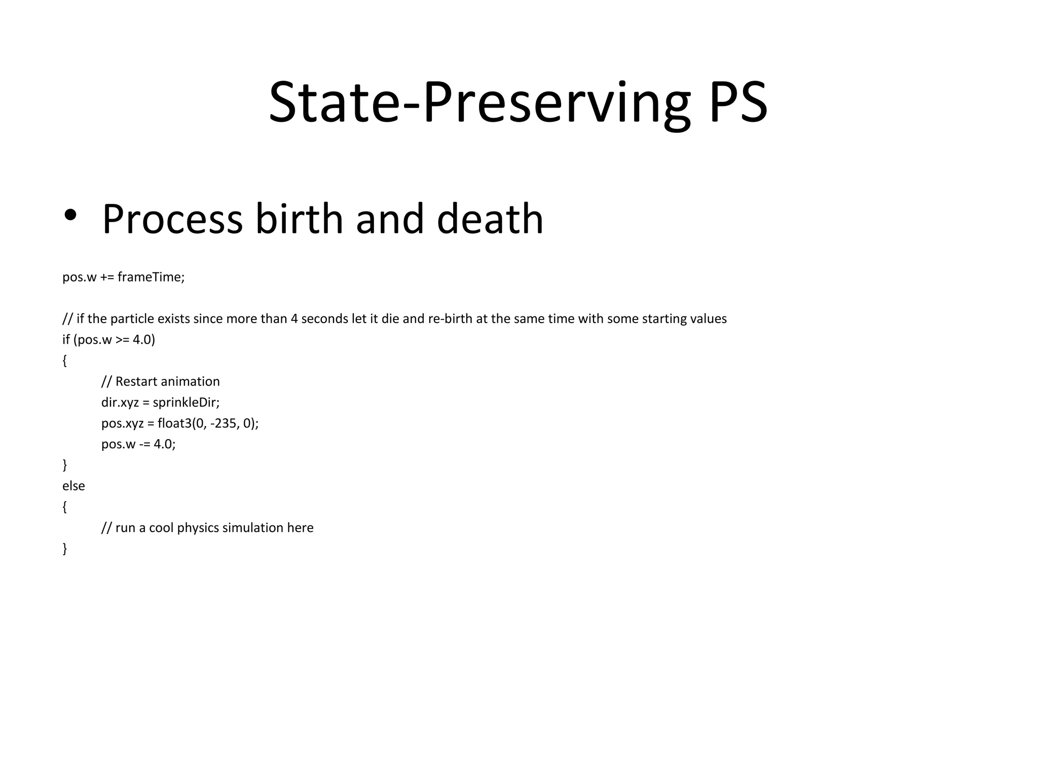 State-Preserving PS
• Process birth and death
pos.w += frameTime;
// if the particle exists since more than 4 seconds let it die and re-birth at the same time with some starting values
if (pos.w >= 4.0)
{
// Restart animation
dir.xyz = sprinkleDir;
pos.xyz = float3(0, -235, 0);
pos.w -= 4.0;
}
else
{
// run a cool physics simulation here
}
 
