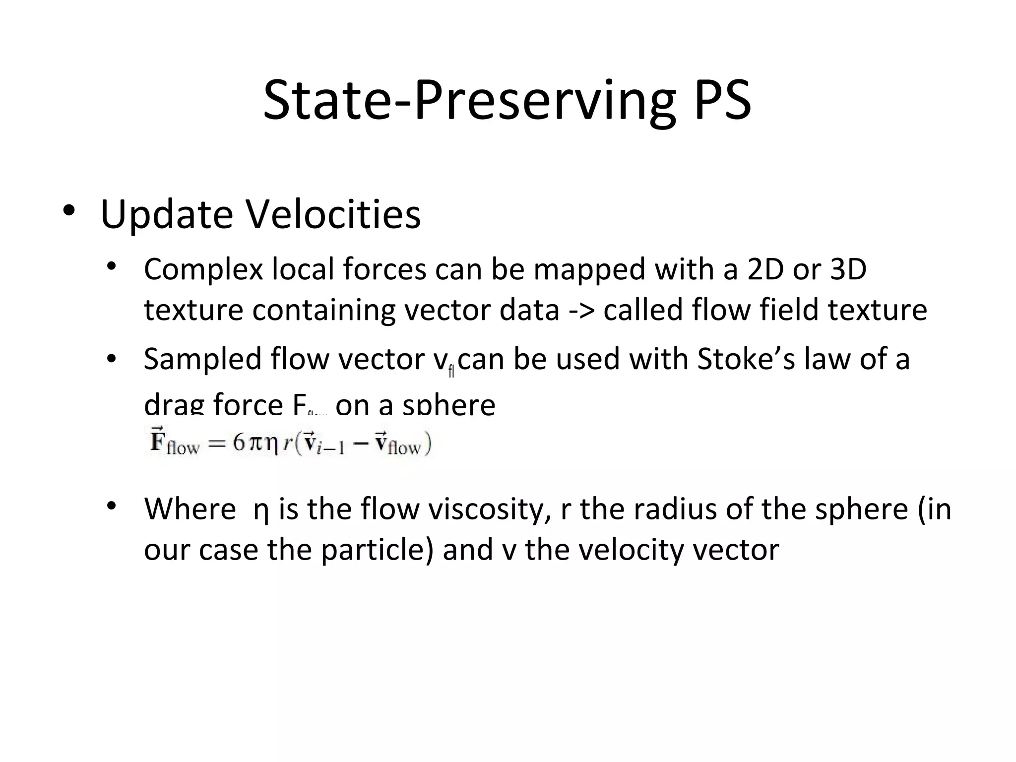 State-Preserving PS
• Update Velocities
• Complex local forces can be mapped with a 2D or 3D
texture containing vector data -> called flow field texture
• Sampled flow vector vflcan be used with Stoke’s law of a
drag force Fflow on a sphere
• Where η is the flow viscosity, r the radius of the sphere (in
our case the particle) and v the velocity vector
 
