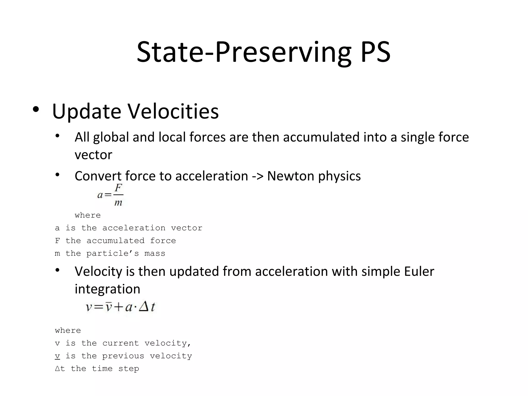 State-Preserving PS
• Update Velocities
• All global and local forces are then accumulated into a single force
vector
• Convert force to acceleration -> Newton physics
where
a is the acceleration vector
F the accumulated force
m the particle’s mass
• Velocity is then updated from acceleration with simple Euler
integration
where
v is the current velocity,
v is the previous velocity
∆t the time step
 