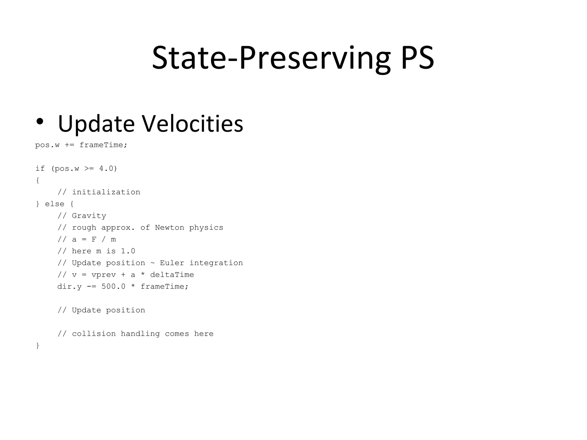 • Update Velocities
pos.w += frameTime;
if (pos.w >= 4.0)
{
// initialization
} else {
// Gravity
// rough approx. of Newton physics
// a = F / m
// here m is 1.0
// Update position ~ Euler integration
// v = vprev + a * deltaTime
dir.y -= 500.0 * frameTime;
// Update position
// collision handling comes here
}
State-Preserving PS
 