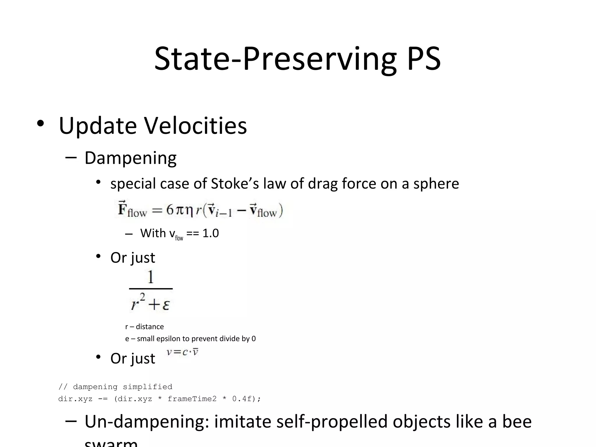 • Update Velocities
– Dampening
• special case of Stoke’s law of drag force on a sphere
– With vflow == 1.0
• Or just
r – distance
e – small epsilon to prevent divide by 0
• Or just
// dampening simplified
dir.xyz -= (dir.xyz * frameTime2 * 0.4f);
– Un-dampening: imitate self-propelled objects like a bee
State-Preserving PS
 
