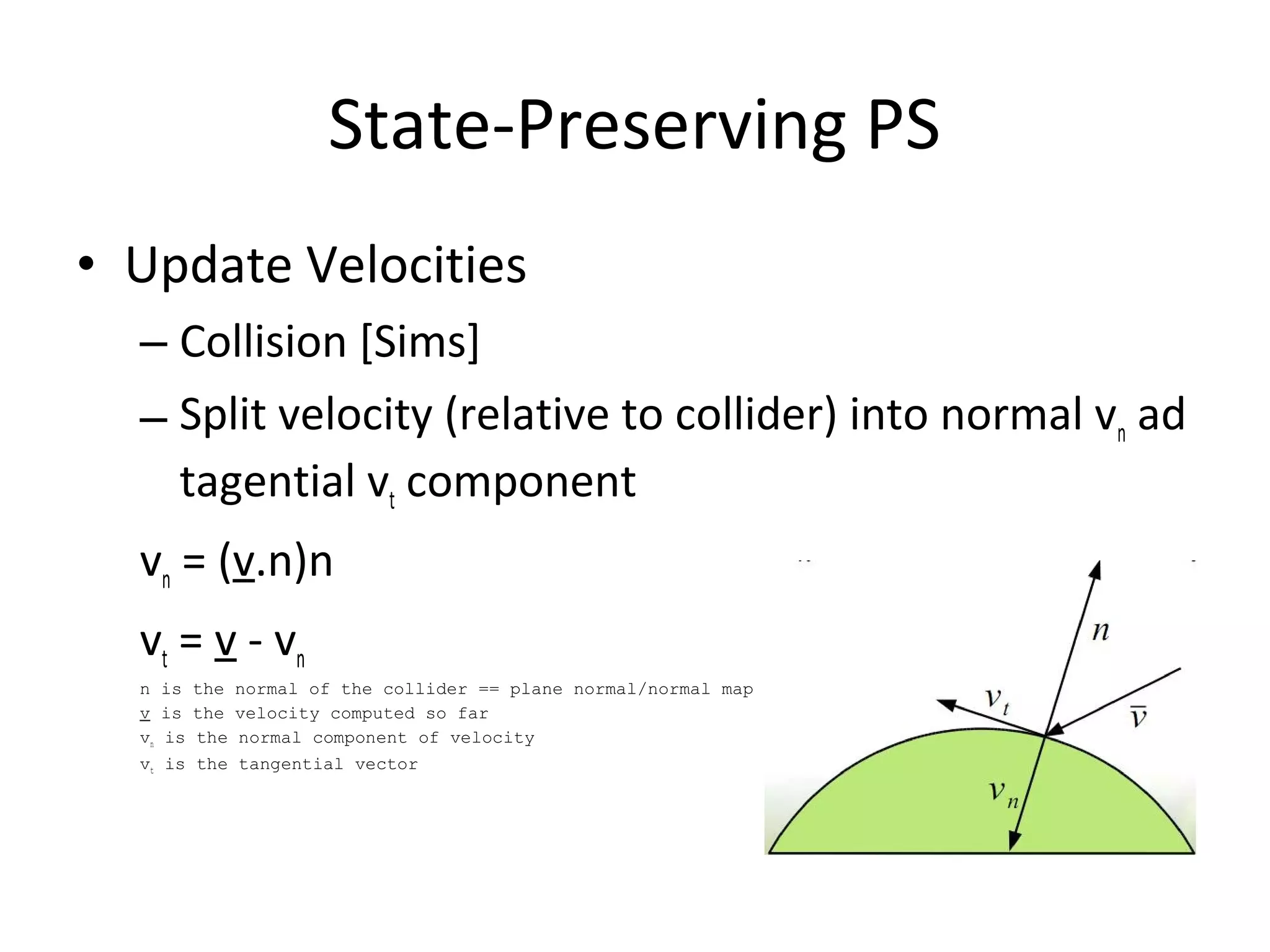 • Update Velocities
– Collision [Sims]
– Split velocity (relative to collider) into normal vn ad
tagential vt component
vn = (v.n)n
vt = v - vn
n is the normal of the collider == plane normal/normal map
v is the velocity computed so far
vn is the normal component of velocity
vt is the tangential vector
State-Preserving PS
 