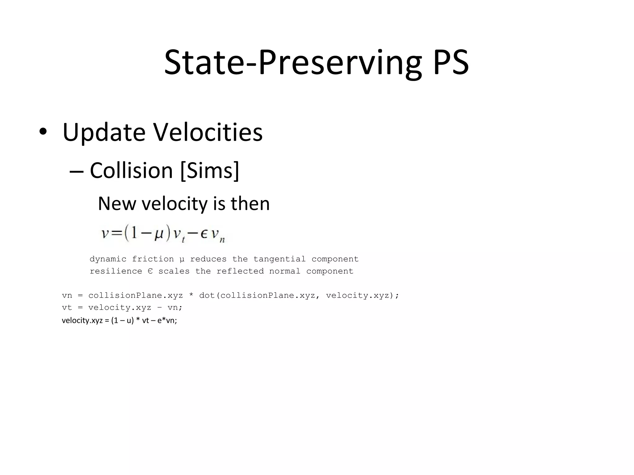 • Update Velocities
– Collision [Sims]
New velocity is then
dynamic friction μ reduces the tangential component
resilience Є scales the reflected normal component
vn = collisionPlane.xyz * dot(collisionPlane.xyz, velocity.xyz);
vt = velocity.xyz – vn;
velocity.xyz = (1 – u) * vt – e*vn;
State-Preserving PS
 