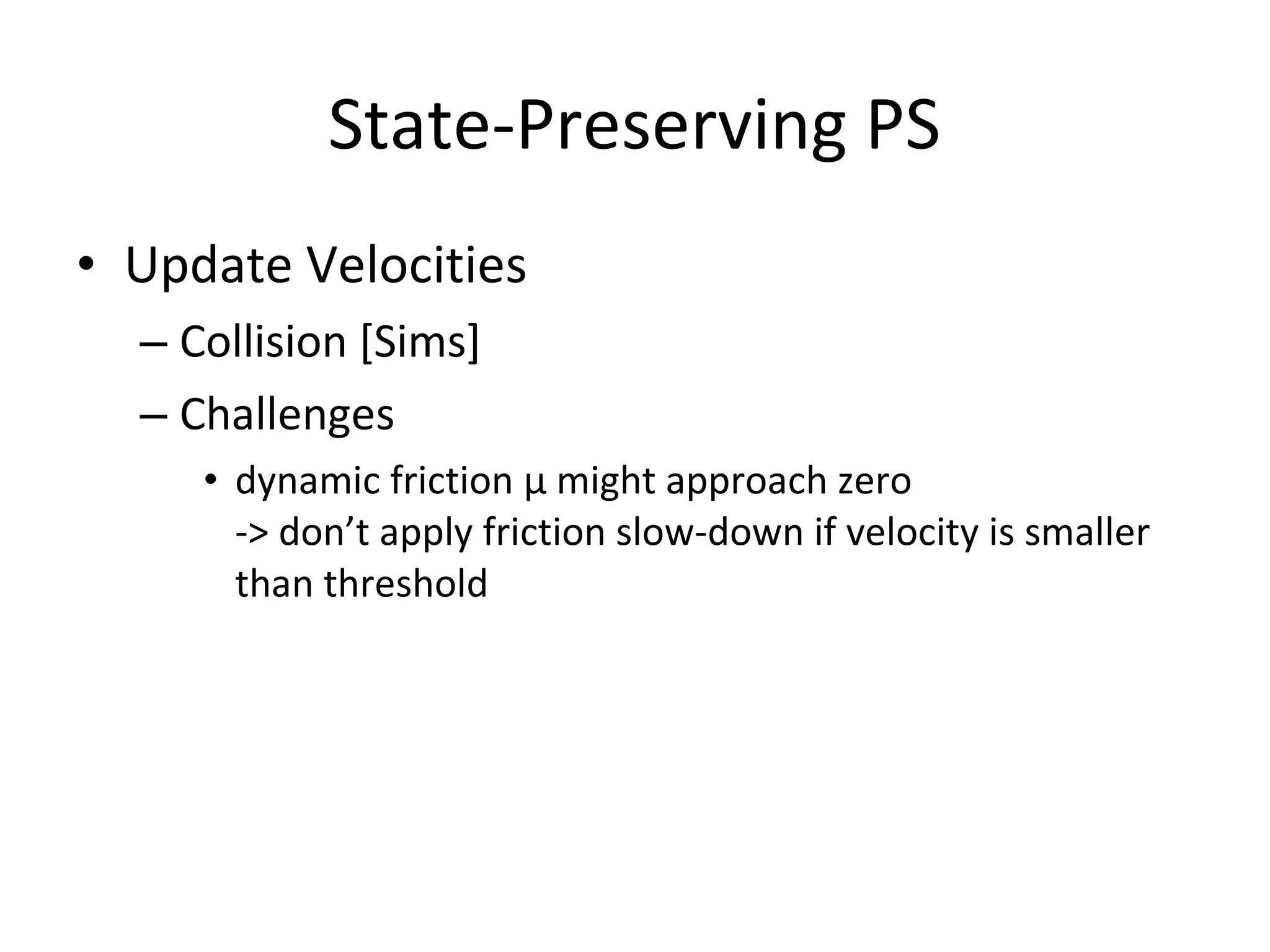• Update Velocities
– Collision [Sims]
– Challenges
• dynamic friction μ might approach zero
-> don’t apply friction slow-down if velocity is smaller
than threshold
State-Preserving PS
 