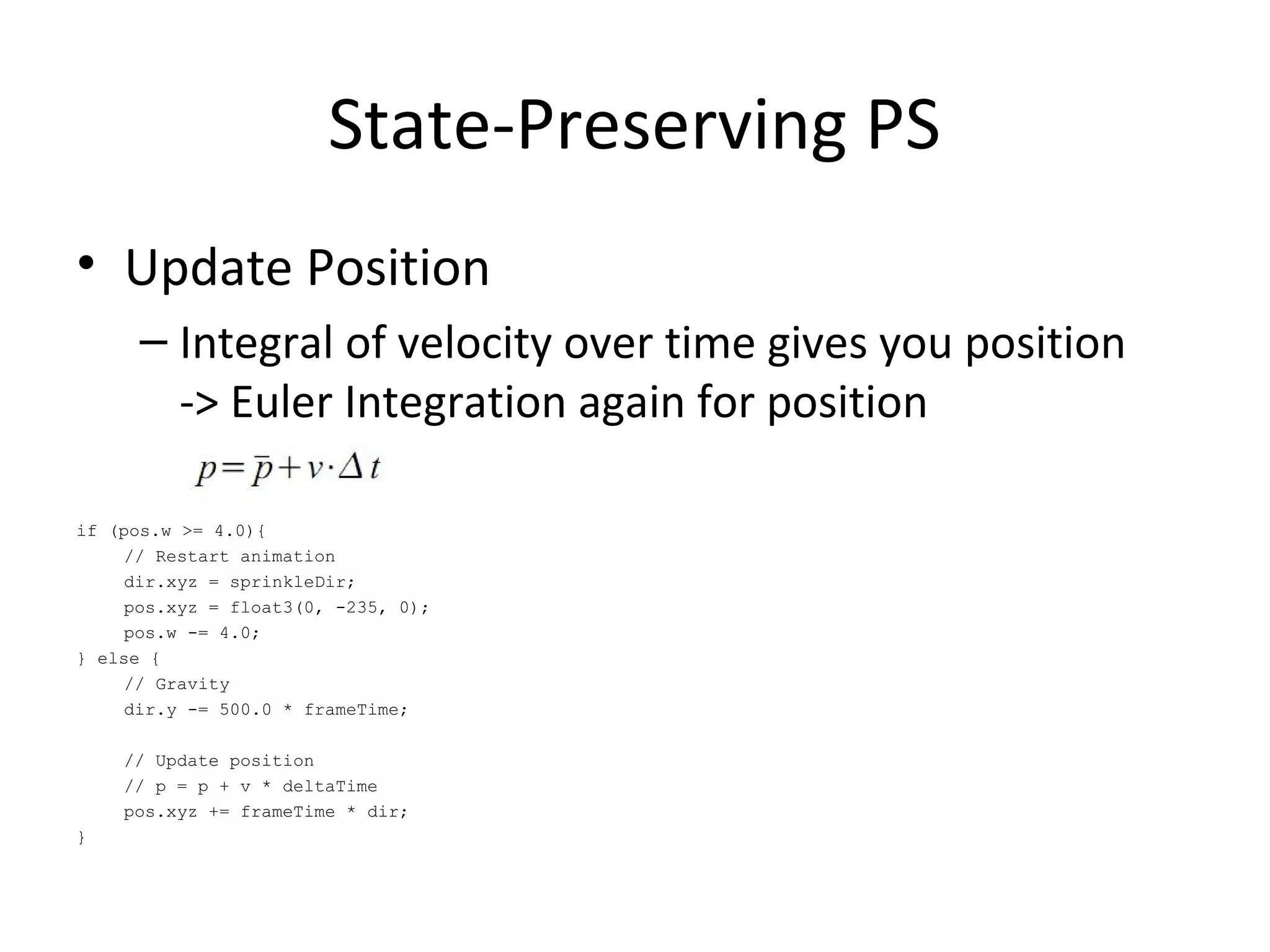• Update Position
– Integral of velocity over time gives you position
-> Euler Integration again for position
if (pos.w >= 4.0){
// Restart animation
dir.xyz = sprinkleDir;
pos.xyz = float3(0, -235, 0);
pos.w -= 4.0;
} else {
// Gravity
dir.y -= 500.0 * frameTime;
// Update position
// p = p + v * deltaTime
pos.xyz += frameTime * dir;
}
State-Preserving PS
 