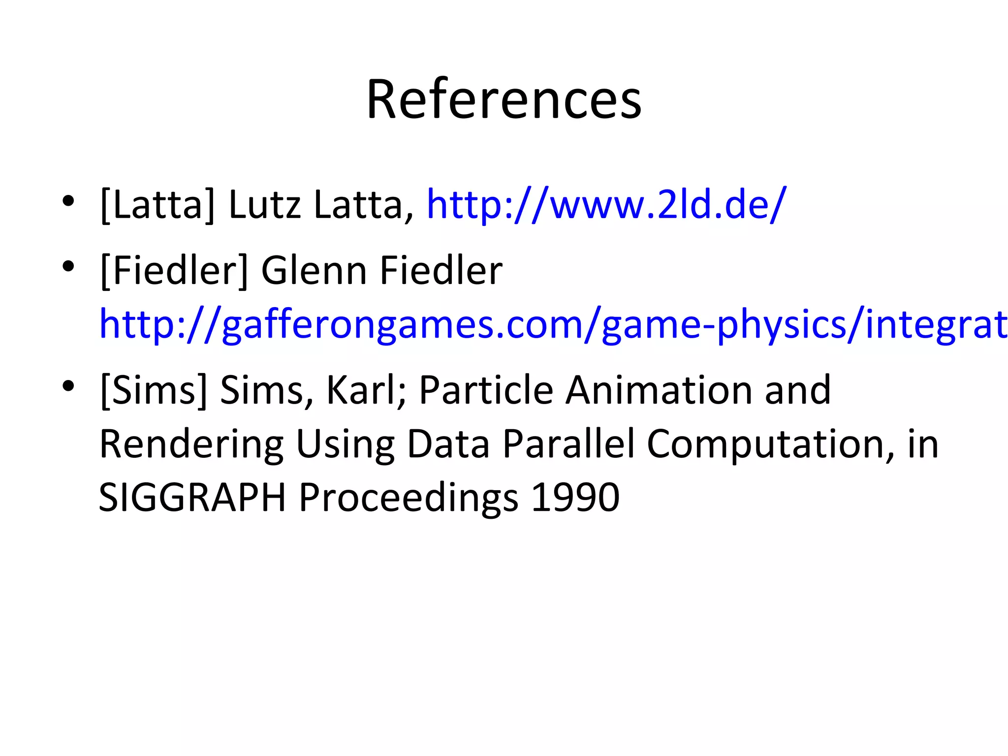 References
• [Latta] Lutz Latta, http://www.2ld.de/
• [Fiedler] Glenn Fiedler
http://gafferongames.com/game-physics/integrat
• [Sims] Sims, Karl; Particle Animation and
Rendering Using Data Parallel Computation, in
SIGGRAPH Proceedings 1990
 
