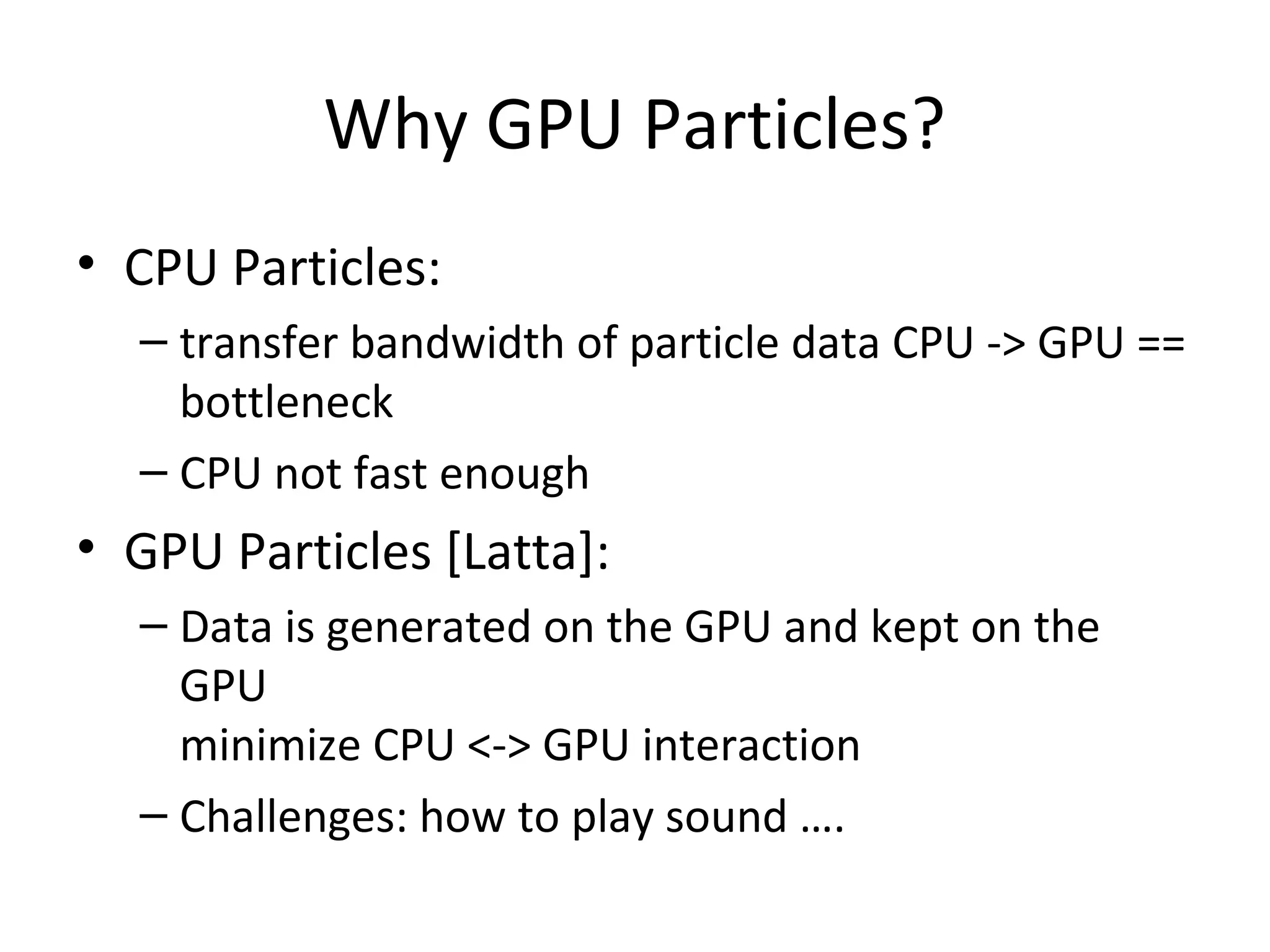 Why GPU Particles?
• CPU Particles:
– transfer bandwidth of particle data CPU -> GPU ==
bottleneck
– CPU not fast enough
• GPU Particles [Latta]:
– Data is generated on the GPU and kept on the
GPU
minimize CPU <-> GPU interaction
– Challenges: how to play sound ….
 