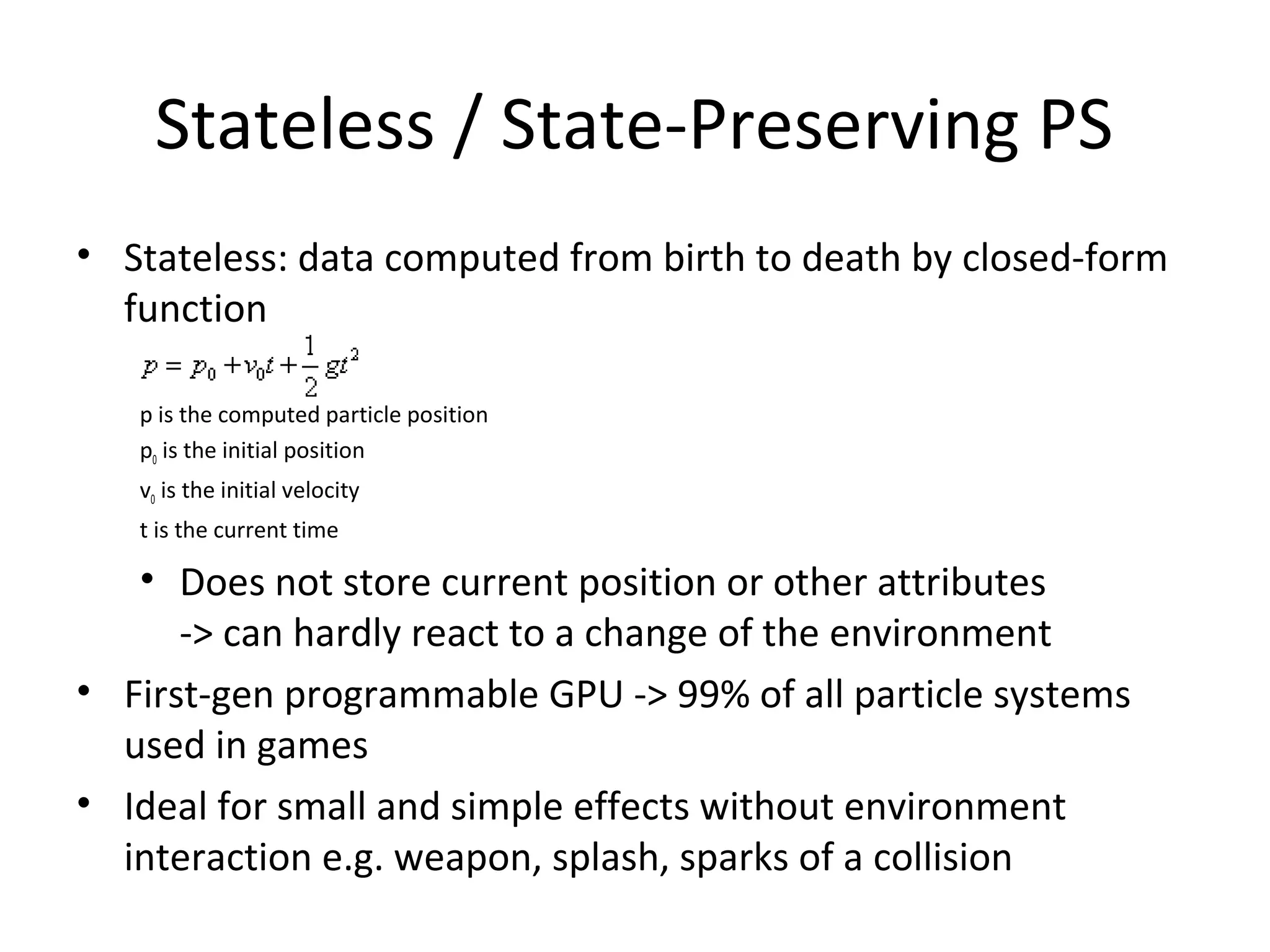 Stateless / State-Preserving PS
• Stateless: data computed from birth to death by closed-form
function
p is the computed particle position
p0 is the initial position
v0 is the initial velocity
t is the current time
• Does not store current position or other attributes
-> can hardly react to a change of the environment
• First-gen programmable GPU -> 99% of all particle systems
used in games
• Ideal for small and simple effects without environment
interaction e.g. weapon, splash, sparks of a collision
 