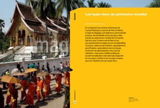 Les hyper-lieux du patrimoine mondial. Par David Berliner et Marion Istasse

dossier

dossier

5

Les hyper-lieux du patrimoine mondial
par David Berliner et Marion Istasse

En comparant les centres historiques de
Luang Prabang au Laos et de Fès au Maroc,
il s’agit de dégager, par-delà leurs particularités
propres, les similarités entre ces deux sites
inscrits au patrimoine mondial de l’humanité.
Dès lors que l’Unesco est entrée en jeu,
ces scènes patrimoniales se sont complexifiées.
Tourisme, relecture de l’histoire, repeuplement,
gentrification, spéculations économiques,
sentiment de dépossession vécu par les
habitants, mais aussi rivalités politiques :
la patrimonialisation internationale engendre
de nouveaux conflits et de nouveaux enjeux
pour les résidents de ces hyper-lieux.

2013

4

18

mots clés
patrimoine mondial,
Unesco, comparatisme,
Maroc, Laos

 