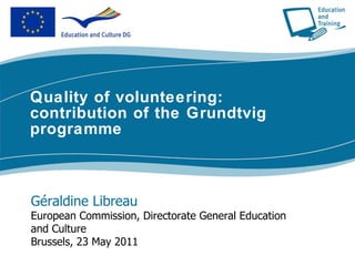 Quality of volunteering: contribution of the Grundtvig programme Géraldine Libreau European Commission, Directorate General Education and Culture Brussels, 23 May 2011 
