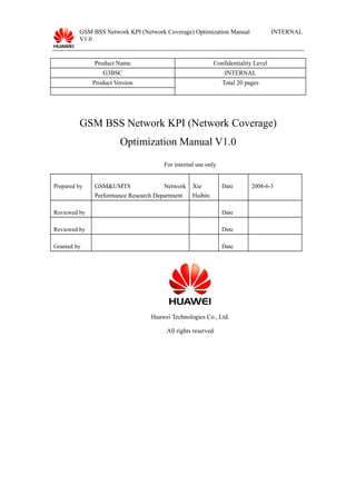 GSM BSS Network KPI (Network Coverage) Optimization Manual
V1.0
INTERNAL
Product Name Confidentiality Level
G3BSC INTERNAL
Product Version Total 20 pages
GSM BSS Network KPI (Network Coverage)
Optimization Manual V1.0
For internal use only
Prepared by GSM&UMTS Network
Performance Research Department
Xie
Haibin
Date 2008-6-3
Reviewed by Date
Reviewed by Date
Granted by Date
Huawei Technologies Co., Ltd.
All rights reserved
 