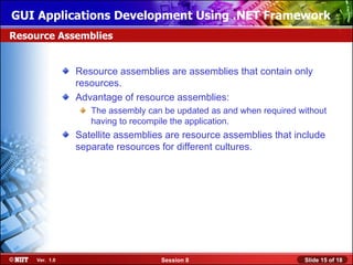 GUI Applications Development Using .NET Framework
Resource Assemblies


                Resource assemblies are assemblies that contain only
                resources.
                Advantage of resource assemblies:
                   The assembly can be updated as and when required without
                   having to recompile the application.
                Satellite assemblies are resource assemblies that include
                separate resources for different cultures.




     Ver. 1.0                      Session 8                         Slide 15 of 18
 
