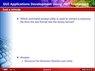 GUI Applications Development Using .NET Framework
Just a minute


                Which command prompt utility is used to convert a resource
                file from the text format into the binary format?




                Answer:
                   Resource File Generator (ResGen.exe) Utility


     Ver. 1.0                       Session 8                     Slide 16 of 18
 