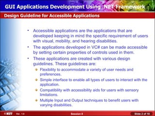 GUI Applications Development Using .NET Framework
Design Guideline for Accessible Applications


                •   Accessible applications are the applications that are
                    developed keeping in mind the specific requirement of users
                    with visual, mobility, and hearing disabilities.
                •   The applications developed in VC# can be made accessible
                    by setting certain properties of controls used in them.
                •   These applications are created with various design
                    guidelines. These guidelines are:
                       Flexibility to accommodate a variety of user needs and
                       preferences.
                       Simple interface to enable all types of users to interact with the
                       application.
                       Compatibility with accessibility aids for users with sensory
                       limitations.
                       Multiple Input and Output techniques to benefit users with
                       varying disabilities.

     Ver. 1.0                            Session 8                               Slide 2 of 18
 