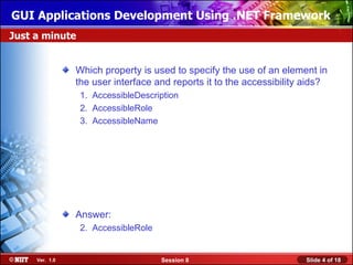 GUI Applications Development Using .NET Framework
Just a minute


                Which property is used to specify the use of an element in
                the user interface and reports it to the accessibility aids?
                 1. AccessibleDescription
                 2. AccessibleRole
                 3. AccessibleName




                Answer:
                 2. AccessibleRole


     Ver. 1.0                        Session 8                        Slide 4 of 18
 