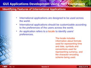 GUI Applications Development Using .NET Framework
Identifying Features of International Applications


                • International applications are designed to be used across
                  the world.
                • International applications should be customizable according
                  to the preferences of the users across the world.
                • An application refers to a locale to identify users’
                  preferences.
                                                  The locale includes
                                                  information about formats
                                                  used for representing time
                                                  and date, symbols and
                                                  conventions used for
                                                  representing currency, and
                                                  the character encoding
                                                  scheme being used.



     Ver. 1.0                         Session 8                         Slide 5 of 18
 