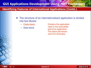GUI Applications Development Using .NET Framework
Identifying Features of International Applications (Contd.)


                The structure of an internationalized application is divided
                into two blocks:
                 – Code block               Contains the application
                 – Data block               code or the executable
                                            part of an application.
                                            This block will remain
                                            same for all locales.




     Ver. 1.0                       Session 8                          Slide 6 of 18
 