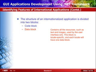 GUI Applications Development Using .NET Framework
Identifying Features of International Applications (Contd.)


                The structure of an internationalized application is divided
                into two blocks:
                 – Code block
                 – Data block               Contains all the resources, such as
                                            text and images, used by the user
                                            interface (UI). This block is
                                            locale-specific, and each locale will
                                            have one data block.




     Ver. 1.0                       Session 8                                   Slide 7 of 18
 