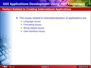 GUI Applications Development Using .NET Framework
Factors Related to Creating International Applications


                The issues related to internationalization of applications are:
                   Language issues
                   Formatting issues
                   String-related issues
                   User-interface issues




     Ver. 1.0                       Session 8                          Slide 9 of 18
 