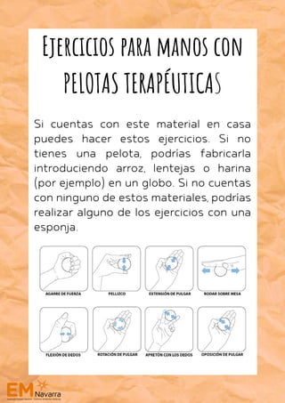 Si cuentas con este material en casa
puedes hacer estos ejercicios. Si no
tienes una pelota, podrías fabricarla
introduciendo arroz, lentejas o harina
(por ejemplo) en un globo. Si no cuentas
con ninguno de estos materiales, podrías
realizar alguno de los ejercicios con una
esponja.
Ejercicios para manos con
PELOTAS TERAPÉUTICAS
 