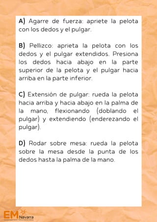 A) Agarre de fuerza: apriete la pelota
con los dedos y el pulgar.
B) Pellizco: aprieta la pelota con los
dedos y el pulgar extendidos. Presiona
los dedos hacia abajo en la parte
superior de la pelota y el pulgar hacia
arriba en la parte inferior.
C) Extensión de pulgar: rueda la pelota
hacia arriba y hacia abajo en la palma de
la mano, flexionando (doblando el
pulgar) y extendiendo (enderezando el
pulgar).
D) Rodar sobre mesa: rueda la pelota
sobre la mesa desde la punta de los
dedos hasta la palma de la mano.
 