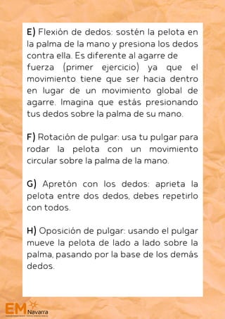 E) Flexión de dedos: sostén la pelota en
la palma de la mano y presiona los dedos
contra ella. Es diferente al agarre de
fuerza (primer ejercicio) ya que el
movimiento tiene que ser hacia dentro
en lugar de un movimiento global de
agarre. Imagina que estás presionando
tus dedos sobre la palma de su mano.
F) Rotación de pulgar: usa tu pulgar para
rodar la pelota con un movimiento
circular sobre la palma de la mano.
G) Apretón con los dedos: aprieta la
pelota entre dos dedos, debes repetirlo
con todos.
H) Oposición de pulgar: usando el pulgar
mueve la pelota de lado a lado sobre la
palma, pasando por la base de los demás
dedos.
 