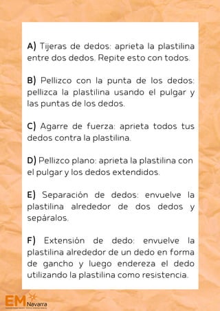 A) Tijeras de dedos: aprieta la plastilina
entre dos dedos. Repite esto con todos.
B) Pellizco con la punta de los dedos:
pellizca la plastilina usando el pulgar y
las puntas de los dedos.
C) Agarre de fuerza: aprieta todos tus
dedos contra la plastilina.
D) Pellizco plano: aprieta la plastilina con
el pulgar y los dedos extendidos.
E) Separación de dedos: envuelve la
plastilina alrededor de dos dedos y
sepáralos.
F) Extensión de dedo: envuelve la
plastilina alrededor de un dedo en forma
de gancho y luego endereza el dedo
utilizando la plastilina como resistencia.
 