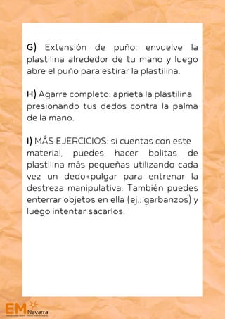 G) Extensión de puño: envuelve la
plastilina alrededor de tu mano y luego
abre el puño para estirar la plastilina.
H) Agarre completo: aprieta la plastilina
presionando tus dedos contra la palma
de la mano.
I) MÁS EJERCICIOS: si cuentas con este
material, puedes hacer bolitas de
plastilina más pequeñas utilizando cada
vez un dedo+pulgar para entrenar la
destreza manipulativa. También puedes
enterrar objetos en ella (ej.: garbanzos) y
luego intentar sacarlos.
 