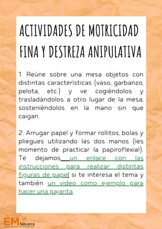 1. Reúne sobre una mesa objetos con
distintas características (vaso, garbanzo,
pelota, etc.) y ve cogiéndolos y
trasladándolos a otro lugar de la mesa,
sosteniéndolos en la mano sin que
caigan.
2. Arrugar papel y formar rollitos, bolas y
pliegues utilizando las dos manos (¡es
momento de practicar la papiroflexia!).
Te dejamos un enlace con las
instrucciones para realizar distintas
figuras de papel si te interesa el tema y
también un video como ejemplo para
hacer una pajarita.
ACTIVIDADES DE MOTRICIDAD
FINA Y DESTREZA ANIPULATIVA
 
