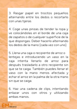 3. Rasgar papel en trocitos pequeños
alternando entre los dedos o recortarlo
con unas tijeras
.
4. Coge unas pinzas de tender la ropa y
ve colocándolas en el borde de una caja
de zapatos o de cualquier superficie de la
que dispongas. Deber hacerlo alternando
los dedos de la mano (cada vez con uno).
5. Llena una caja o recipiente de arroz o
lentejas e introduciendo un vaso en la
caja intenta llenarlo de arroz para
después trasladarlo a otro recipiente sin
que se te caiga. También puedes llenar el
vaso con la mano menos afectada y
echar el arroz en la palma de la otra mano
sin que se caiga.
6. Haz una cadena de clips, intentando
enlazar unos con otros y utilizando
ambas manos.
 