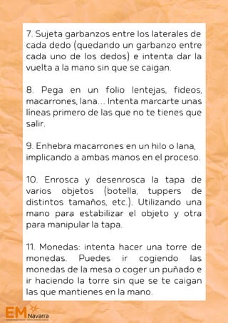7. Sujeta garbanzos entre los laterales de
cada dedo (quedando un garbanzo entre
cada uno de los dedos) e intenta dar la
vuelta a la mano sin que se caigan.
8. Pega en un folio lentejas, fideos,
macarrones, lana… Intenta marcarte unas
líneas primero de las que no te tienes que
salir.
9. Enhebra macarrones en un hilo o lana,
implicando a ambas manos en el proceso.
10. Enrosca y desenrosca la tapa de
varios objetos (botella, tuppers de
distintos tamaños, etc.). Utilizando una
mano para estabilizar el objeto y otra
para manipular la tapa.
11. Monedas: intenta hacer una torre de
monedas. Puedes ir cogiendo las
monedas de la mesa o coger un puñado e
ir haciendo la torre sin que se te caigan
las que mantienes en la mano.
 