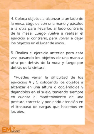 4. Coloca objetos a alcanzar a un lado de
la mesa, cógelos con una mano y pásalos
a la otra para llevarlos al lado contrario
de la mesa. Luego vuelve a realizar el
ejercicio al contrario, para volver a dejar
los objetos en el lugar de inicio.
5. Realiza el ejercicio anterior, pero esta
vez, pasando los objetos de una mano a
otra por detrás de la nuca y luego por
detrás de la cintura.
*Puedes variar la dificultad de los
ejercicios 4 y 5 colocando los objetos a
alcanzar en una altura o cogiéndolos y
dejándolos en el suelo, teniendo siempre
en cuenta el mantenimiento de una
postura correcta y poniendo atención en
el traspaso de cargas que hacemos en
los pies.
 