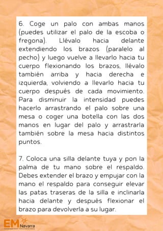 6. Coge un palo con ambas manos
(puedes utilizar el palo de la escoba o
fregona). Llévalo hacia delante
extendiendo los brazos (paralelo al
pecho) y luego vuelve a llevarlo hacia tu
cuerpo flexionando los brazos, llévalo
también arriba y hacia derecha e
izquierda, volviendo a llevarlo hacia tu
cuerpo después de cada movimiento.
Para disminuir la intensidad puedes
hacerlo arrastrando el palo sobre una
mesa o coger una botella con las dos
manos en lugar del palo y arrastrarla
también sobre la mesa hacia distintos
puntos.
7. Coloca una silla delante tuya y pon la
palma de tu mano sobre el respaldo.
Debes extender el brazo y empujar con la
mano el respaldo para conseguir elevar
las patas traseras de la silla e inclinarla
hacia delante y después flexionar el
brazo para devolverla a su lugar.
 