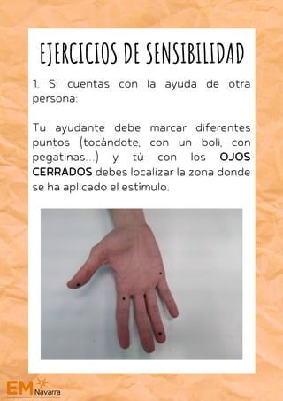 1. Si cuentas con la ayuda de otra
persona:
Tu ayudante debe marcar diferentes
puntos (tocándote, con un boli, con
pegatinas…) y tú con los OJOS
CERRADOS debes localizar la zona donde
se ha aplicado el estímulo.
EJERCICIOS DE SENSIBILIDAD
 