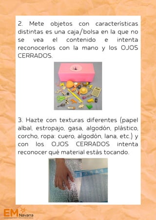 2. Mete objetos con características
distintas es una caja/bolsa en la que no
se vea el contenido e intenta
reconocerlos con la mano y los OJOS
CERRADOS.
3. Hazte con texturas diferentes (papel
albal, estropajo, gasa, algodón, plástico,
corcho, ropa: cuero, algodón, lana, etc.) y
con los OJOS CERRADOS intenta
reconocer qué material estás tocando.
 