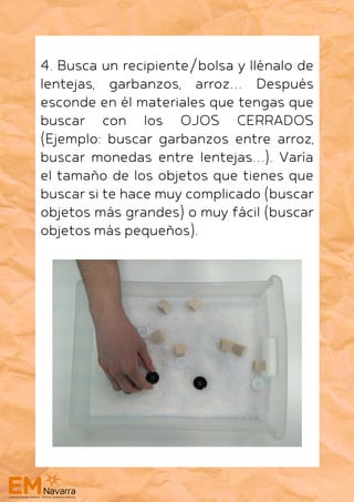4. Busca un recipiente/bolsa y llénalo de
lentejas, garbanzos, arroz… Después
esconde en él materiales que tengas que
buscar con los OJOS CERRADOS
(Ejemplo: buscar garbanzos entre arroz,
buscar monedas entre lentejas…). Varía
el tamaño de los objetos que tienes que
buscar si te hace muy complicado (buscar
objetos más grandes) o muy fácil (buscar
objetos más pequeños).
 