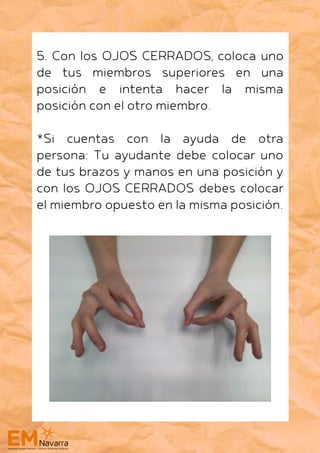5. Con los OJOS CERRADOS, coloca uno
de tus miembros superiores en una
posición e intenta hacer la misma
posición con el otro miembro.
*Si cuentas con la ayuda de otra
persona: Tu ayudante debe colocar uno
de tus brazos y manos en una posición y
con los OJOS CERRADOS debes colocar
el miembro opuesto en la misma posición.
 