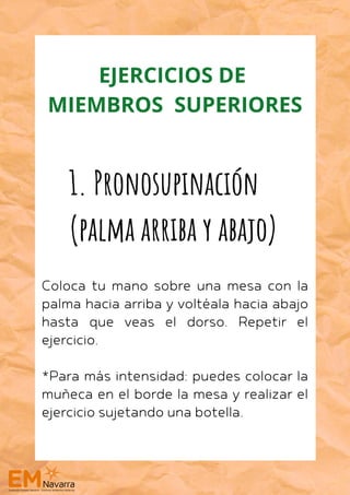 Coloca tu mano sobre una mesa con la
palma hacia arriba y voltéala hacia abajo
hasta que veas el dorso. Repetir el
ejercicio.
*Para más intensidad: puedes colocar la
muñeca en el borde la mesa y realizar el
ejercicio sujetando una botella.
1. Pronosupinación
(palma arriba y abajo)
EJERCICIOS DE
MIEMBROS SUPERIORES
 
