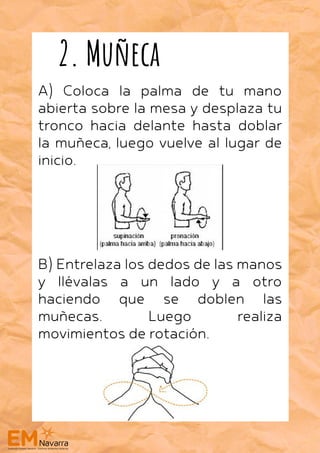 A) Coloca la palma de tu mano
abierta sobre la mesa y desplaza tu
tronco hacia delante hasta doblar
la muñeca, luego vuelve al lugar de
inicio.
B) Entrelaza los dedos de las manos
y llévalas a un lado y a otro
haciendo que se doblen las
muñecas. Luego realiza
movimientos de rotación.
2. Muñeca
 
