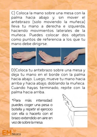 C) Coloca la mano sobre una mesa con la
palma hacia abajo y, sin mover el
antebrazo (solo moviendo la muñeca)
lleva tu mano a derecha e izquierda,
haciendo movimientos laterales de la
muñeca. Puedes colocar dos objetos
como puntos de referencia a los que tu
mano debe dirigirse.
D)Coloca tu antebrazo sobre una mesa y
deja tu mano en el borde con la palma
hacia abajo. Luego, mueve tu mano hacia
arriba y hacia abajo, doblando la muñeca.
Cuando hayas terminado, repite con la
palma hacia arriba.
*Para más intensidad:
puedes coger una pesa o
botella y repetir el ejercicio
con ella o hacerlo con el
brazoextendidoenaireen
vezdesobrelamesa.
 