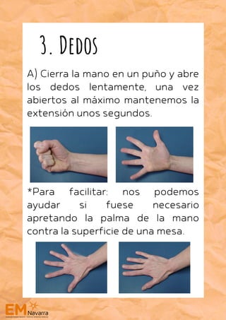 A) Cierra la mano en un puño y abre
los dedos lentamente, una vez
abiertos al máximo mantenemos la
extensión unos segundos.
*Para facilitar: nos podemos
ayudar si fuese necesario
apretando la palma de la mano
contra la superficie de una mesa.
3. Dedos
 