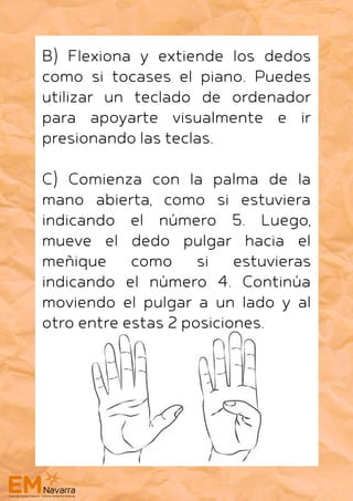 B) Flexiona y extiende los dedos
como si tocases el piano. Puedes
utilizar un teclado de ordenador
para apoyarte visualmente e ir
presionando las teclas.
C) Comienza con la palma de la
mano abierta, como si estuviera
indicando el número 5. Luego,
mueve el dedo pulgar hacia el
meñique como si estuvieras
indicando el número 4. Continúa
moviendo el pulgar a un lado y al
otro entre estas 2 posiciones.
 