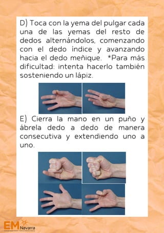 D) Toca con la yema del pulgar cada
una de las yemas del resto de
dedos alternándolos, comenzando
con el dedo índice y avanzando
hacia el dedo meñique. *Para más
dificultad: intenta hacerlo también
sosteniendo un lápiz.
E) Cierra la mano en un puño y
ábrela dedo a dedo de manera
consecutiva y extendiendo uno a
uno.
 