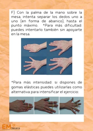 F) Con la palma de la mano sobre la
mesa, intenta separar los dedos uno a
uno (en forma de abanico), hasta el
punto máximo. *Para más dificultad:
puedes intentarlo también sin apoyarte
en la mesa.
*Para más intensidad: si dispones de
gomas elásticas puedes utilizarlas como
alternativa para intensificar el ejercicio:
 