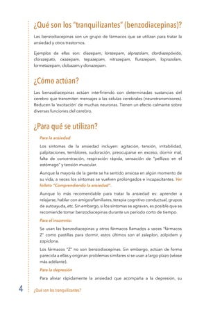 ¿Qué son los tranquilizantes?4
¿Qué son los “tranquilizantes” (benzodiacepinas)?
Las benzodiacepinas son un grupo de fármacos que se utilizan para tratar la
ansiedad y otros trastornos.
Ejemplos de ellas son: diazepam, lorazepam, alprazolam, clordiazepóxido,
clorazepato, oxazepam, tepazepam, nitrazepam, flurazepam, loprazolam,
lormetazepam, clobazam y clonazepam.
¿Cómo actúan?
Las benzodiacepinas actúan interfiriendo con determinadas sustancias del
cerebro que transmiten mensajes a las células cerebrales (neurotransmisores).
Reducen la ‘excitación’ de muchas neuronas. Tienen un efecto calmante sobre
diversas funciones del cerebro.
¿Para qué se utilizan?
	 Para la ansiedad
	 Los síntomas de la ansiedad incluyen: agitación, tensión, irritabilidad,
palpitaciones, temblores, sudoración, preocuparse en exceso, dormir mal,
falta de concentración, respiración rápida, sensación de “pellizco en el
estómago” y tensión muscular.
	 Aunque la mayoría de la gente se ha sentido ansiosa en algún momento de
su vida, a veces los síntomas se vuelven prolongados e incapacitantes. Ver
folleto “Comprendiendo la ansiedad”.
	 Aunque lo más recomendable para tratar la ansiedad es: aprender a
relajarse, hablar con amigos/familiares, terapia cognitivo conductual, grupos
de autoayuda, etc. Sin embargo, si los síntomas se agravan, es posible que se
recomiende tomar benzodiacepinas durante un período corto de tiempo.
	 Para el insomnio:
	 Se usan las benzodiacepinas y otros fármacos llamados a veces “fármacos
Z” como pastillas para dormir, estos últimos son el zaleplon, zolpidem y
zopiclona.
	 Los fármacos “Z” no son benzodiacepinas. Sin embargo, actúan de forma
parecida a ellas y originan problemas similares si se usan a largo plazo (véase
más adelante).
	 Para la depresión
	 Para aliviar rápidamente la ansiedad que acompaña a la depresión, su
 
