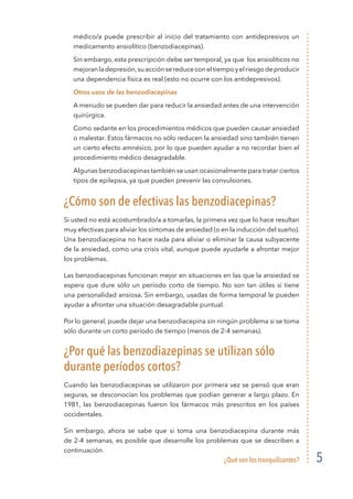 ¿Qué son los tranquilizantes? 5
médico/a puede prescribir al inicio del tratamiento con antidepresivos un
medicamento ansiolítico (benzodiacepinas).
	 Sin embargo, esta prescripción debe ser temporal, ya que los ansiolíticos no
mejoranladepresión,suacciónsereduceconeltiempoyelriesgodeproducir
una dependencia física es real (esto no ocurre con los antidepresivos).
	 Otros usos de las benzodiacepinas
	 A menudo se pueden dar para reducir la ansiedad antes de una intervención
quirúrgica.
	 Como sedante en los procedimientos médicos que pueden causar ansiedad
o malestar. Estos fármacos no sólo reducen la ansiedad sino también tienen
un cierto efecto amnésico, por lo que pueden ayudar a no recordar bien el
procedimiento médico desagradable.
	 Algunas benzodiacepinas también se usan ocasionalmente para tratar ciertos
tipos de epilepsia, ya que pueden prevenir las convulsiones.
¿Cómo son de efectivas las benzodiacepinas?
Si usted no está acostumbrado/a a tomarlas, la primera vez que lo hace resultan
muy efectivas para aliviar los síntomas de ansiedad (o en la inducción del sueño).
Una benzodiacepina no hace nada para aliviar o eliminar la causa subyacente
de la ansiedad, como una crisis vital, aunque puede ayudarle a afrontar mejor
los problemas.
Las benzodiacepinas funcionan mejor en situaciones en las que la ansiedad se
espera que dure sólo un período corto de tiempo. No son tan útiles si tiene
una personalidad ansiosa. Sin embargo, usadas de forma temporal le pueden
ayudar a afrontar una situación desagradable puntual.
Por lo general, puede dejar una benzodiacepina sin ningún problema si se toma
sólo durante un corto período de tiempo (menos de 2-4 semanas).
¿Por qué las benzodiazepinas se utilizan sólo
durante períodos cortos?
Cuando las benzodiacepinas se utilizaron por primera vez se pensó que eran
seguras, se desconocían los problemas que podían generar a largo plazo. En
1981, las benzodiacepinas fueron los fármacos más prescritos en los países
occidentales.
Sin embargo, ahora se sabe que si toma una benzodiacepina durante más
de 2-4 semanas, es posible que desarrolle los problemas que se describen a
continuación.
 