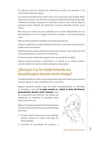 ¿Qué son los tranquilizantes? 7
En algunos casos los síntomas de abstinencia pueden ser parecidos a los
síntomas de ansiedad original.
Los síntomas de abstinencia suelen durar unos pocos días pero pueden llegar
hasta seis semanas o más. A veces no empiezan hasta dos días después de dejar
el fármaco y tienden a empeorar en la primera semana más o menos. Algunas
personas tienen síntomas de abstinencia menores residuales durante varios
meses.
Pero tenga en cuenta: es poco probable que se vuelva dependiente de una
benzodiacepina si la toma según lo prescrito, durante un período de tiempo
corto.
Algunos otros problemas posibles con las benzodiacepinas
Incluso si usted toma una benzodiacepina durante un período corto de tiempo,
puede sentir somnolencia.
Algunas personas, especialmente los ancianos/as, tienen mayor riesgo de sufrir
una caída y lesiones a causa de la somnolencia.
Si viaja en coche, tendrá más riesgo de sufrir un accidente de tráfico.
Algunas personas tienden a describirse a sí mismas en un estado ‘zombie’
cuando estaban tomando una benzodiacepina a largo plazo.
¿Qué pasa si ya he estado tomando una
benzodiazepina durante mucho tiempo?
Si usted ha estado tomando una benzodiacepina durante más de cuatro semanas
y quiere dejarla, lo mejor es hablarlo con su médico/a.
Algunas personas pueden dejar de tomar benzodiacepinas sin dificultad,
sin embargo, a menudo la mejor manera es reducir la dosis del fármaco
gradualmente durante varias semanas antes
de suspenderla para disminuir los efectos de
abstinencia. Su médica/o le aconsejará sobre
dosis, la duración, etc.
Algunosconsejosparadejarlasbenzodiacepinas
cuando se han tomado durante un período largo
de tiempo:
•	 Es mejor esperar hasta que la crisis vital haya
pasado y tenga los niveles más bajos de
estrés posibles.
•	 Considere la posibilidad de empezar a
 