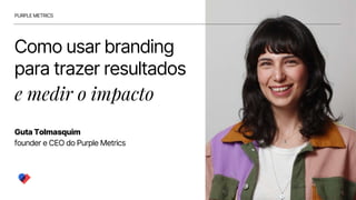 Como usar branding
para trazer resultados
e medir o impacto
Guta Tolmasquim
founder e CEO do Purple Metrics
PURPLE METRICS
 